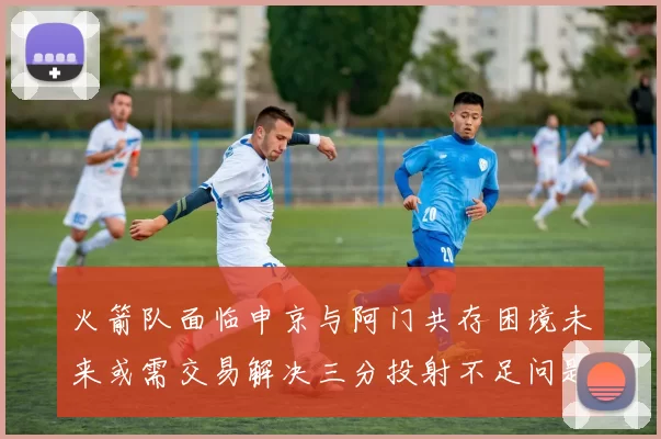 火箭队面临申京与阿门共存困境未来或需交易解决三分投射不足问题