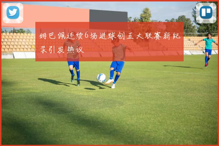 姆巴佩连续6场进球创五大联赛新纪录引发热议