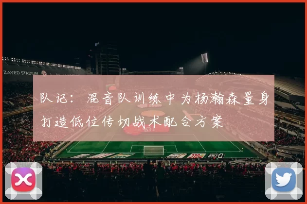 队记：混音队训练中为杨瀚森量身打造低位传切战术配合方案