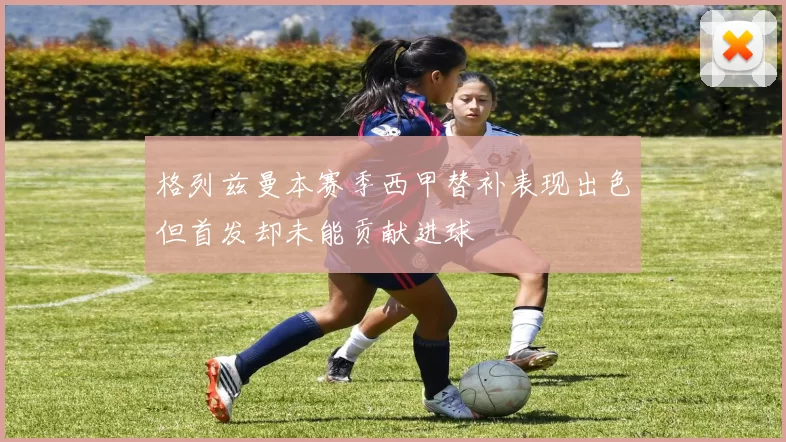 格列兹曼本赛季西甲替补表现出色但首发却未能贡献进球