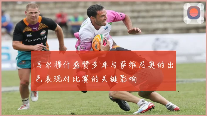 马尔穆什盛赞多库与萨维尼奥的出色表现对比赛的关键影响