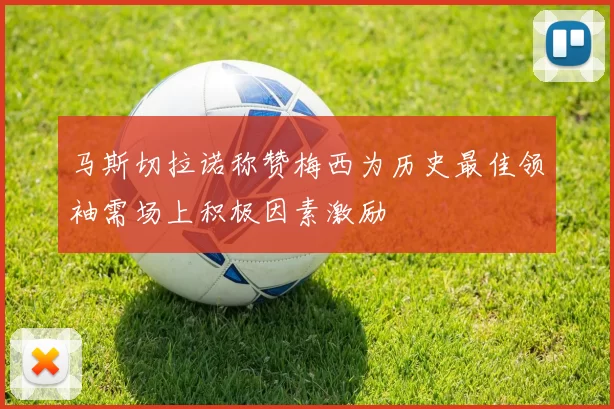 马斯切拉诺称赞梅西为历史最佳领袖需场上积极因素激励