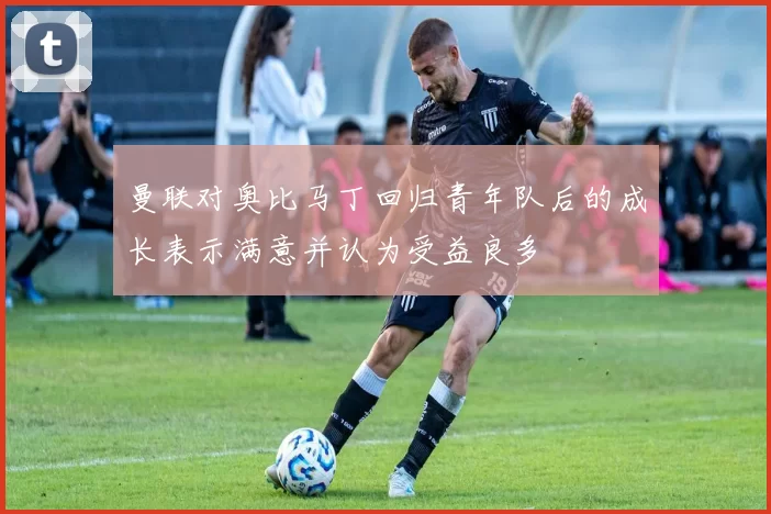 曼联对奥比马丁回归青年队后的成长表示满意并认为受益良多