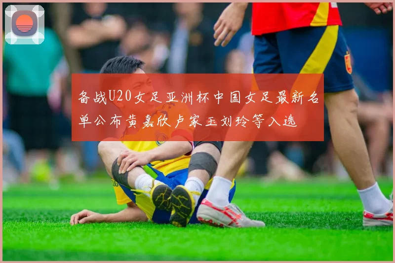 备战U20女足亚洲杯中国女足最新名单公布黄嘉欣卢家玉刘玲等入选