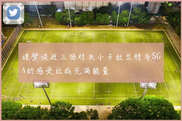 追梦谈近三场对决小卡杜兰特与SGA的感受让我充满能量