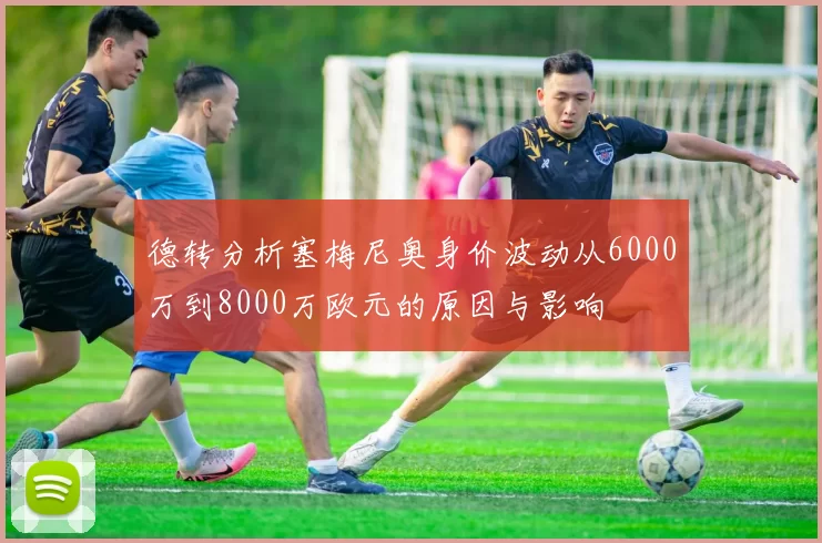 德转分析塞梅尼奥身价波动从6000万到8000万欧元的原因与影响