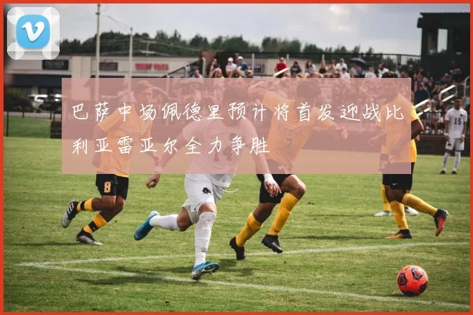 巴萨中场佩德里预计将首发迎战比利亚雷亚尔全力争胜