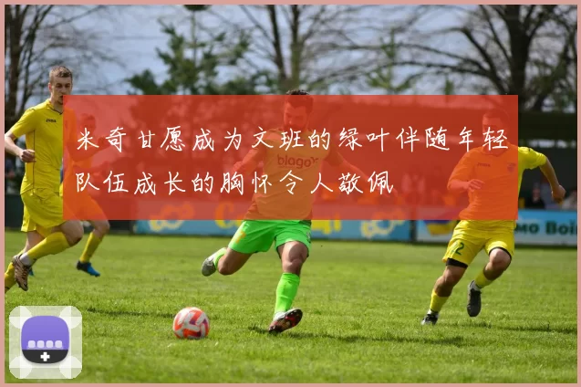 米奇甘愿成为文班的绿叶伴随年轻队伍成长的胸怀令人敬佩