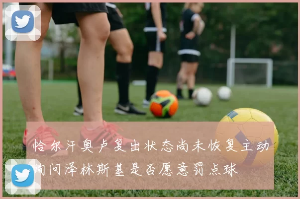 恰尔汗奥卢复出状态尚未恢复主动询问泽林斯基是否愿意罚点球