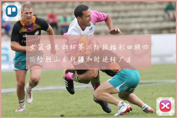 女篮俱乐部杯第二阶段精彩回顾四川险胜山东新疆加时逆转广东