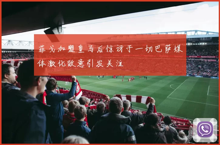 菲戈加盟皇马后惊讶于一切巴萨媒体激化敌意引发关注