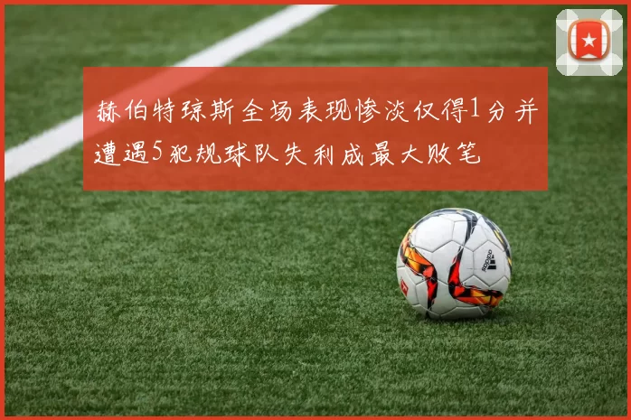 赫伯特琼斯全场表现惨淡仅得1分并遭遇5犯规球队失利成最大败笔