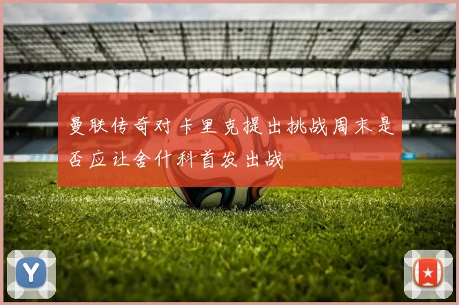 曼联传奇对卡里克提出挑战周末是否应让舍什科首发出战